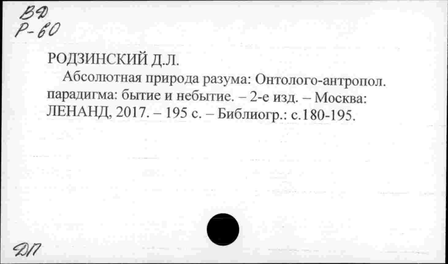 ﻿РОДЗИНСКИЙ д.л.
Абсолютная природа разума: Онтолого-антропол. парадигма: бытие и небытие. — 2-е изд. — Москва: ЛЕНАНД, 2017. - 195 с. -Библиогр.: с. 180-195.